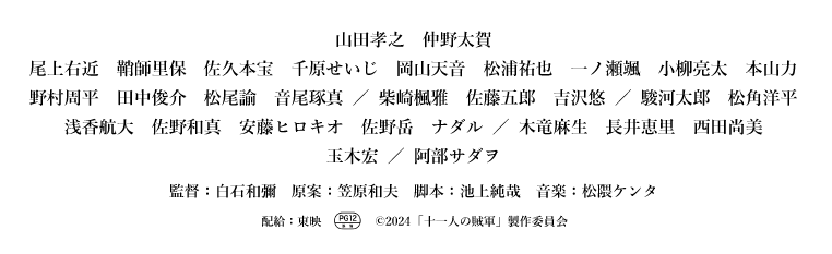 山田孝之 仲野太賀 尾上右近 鞘師里保 佐久本宝 千原せいじ 岡山天音 松浦祐也 一ノ瀬颯 小柳亮太 本山力 野村周平 田中俊介 松尾諭 音尾琢真 ／ 柴崎楓雅 佐藤五郎 吉沢悠 ／ 駿河太郎 松角洋平 浅香航大 佐野和真 安藤ヒロキオ 佐野岳 ナダル ／ 木竜麻生 長井恵里 西田尚美 玉木宏 ／ 阿部サダヲ 監督：白石和彌 原案：笠原和夫 脚本：池上純哉 音楽：松隈ケンタ 配給：東映 （PG12+マーク） ©2024「十一人の賊軍」製作委員会